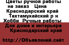 Цветы ручной работы на заказ › Цена ­ 80 - Краснодарский край, Тахтамукайский р-н Хобби. Ручные работы » Для дома и интерьера   . Краснодарский край